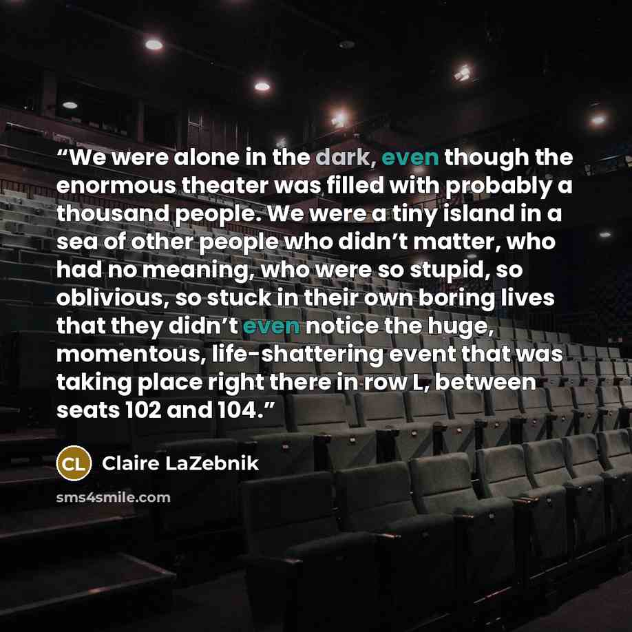 “We were alone in the dark, even though the enormous theater was filled with probably a thousand people. We were a tiny island in a sea of other people who didn’t matter, who had no meaning, who were so stupid, so oblivious, so stuck in their own boring lives that they didn’t even notice the huge…” quote by Claire LaZebnik