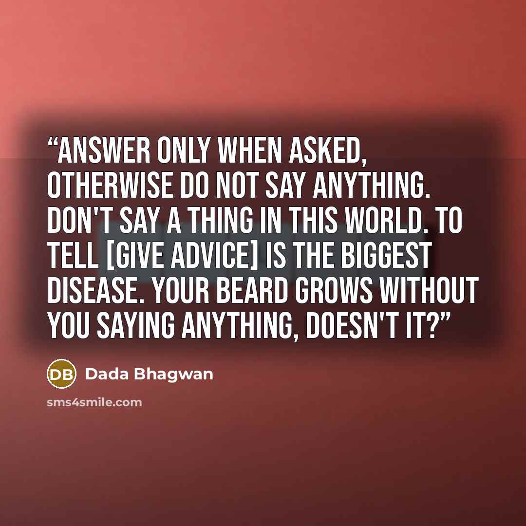 “Answer only when asked, otherwise do not say anything. Don't say a thing in this world. To tell [give advice] is the biggest disease. Your beard grows without you saying anything, doesn't it?” quote by Dada Bhagwan