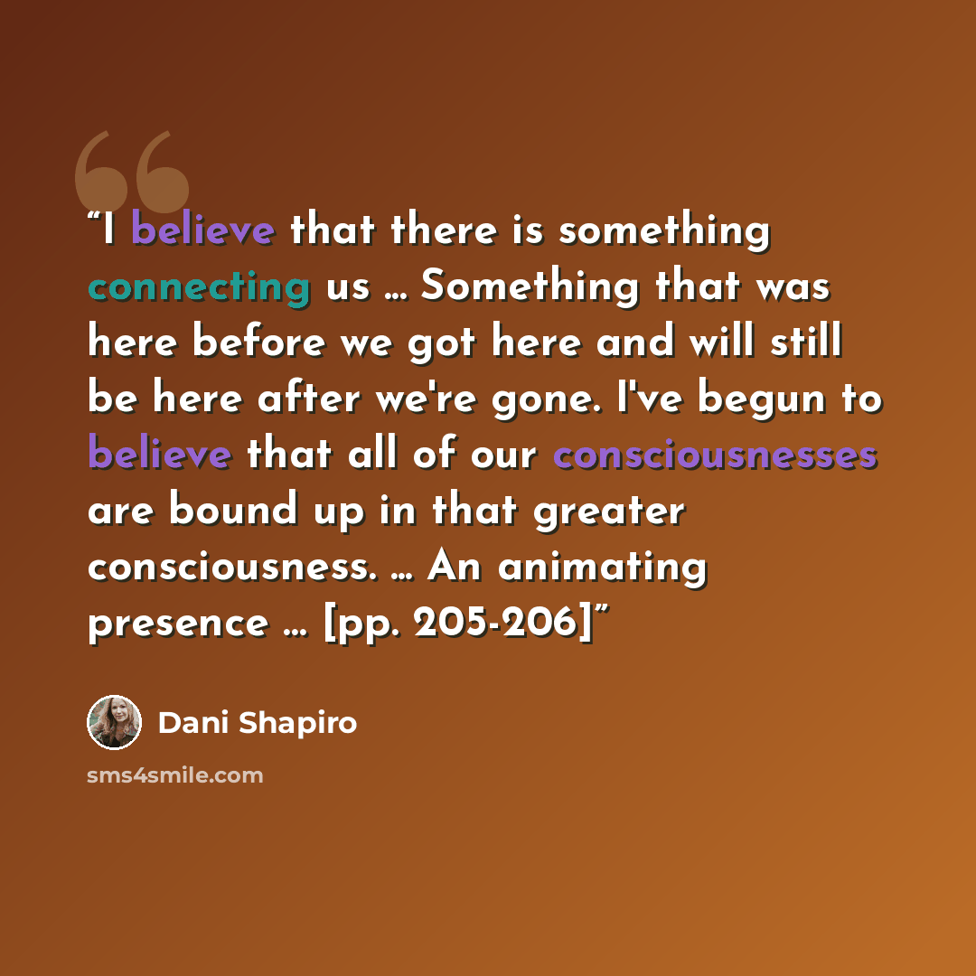 “I believe that there is something connecting us ... Something that was here before we got here and will still be here after we're gone. I've begun to believe that all of our consciousnesses are bound up in that greater consciousness. ... An animating presence … [pp. 205-206]” quote by Dani Shapiro