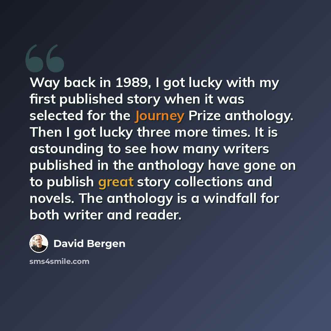 “Way back in 1989, I got lucky with my first published story when it was selected for the Journey Prize anthology. Then I got lucky three more times. It is astounding to see how many writers published in the anthology have gone on to publish great story collections and novels. The anthology is a…” quote by David Bergen