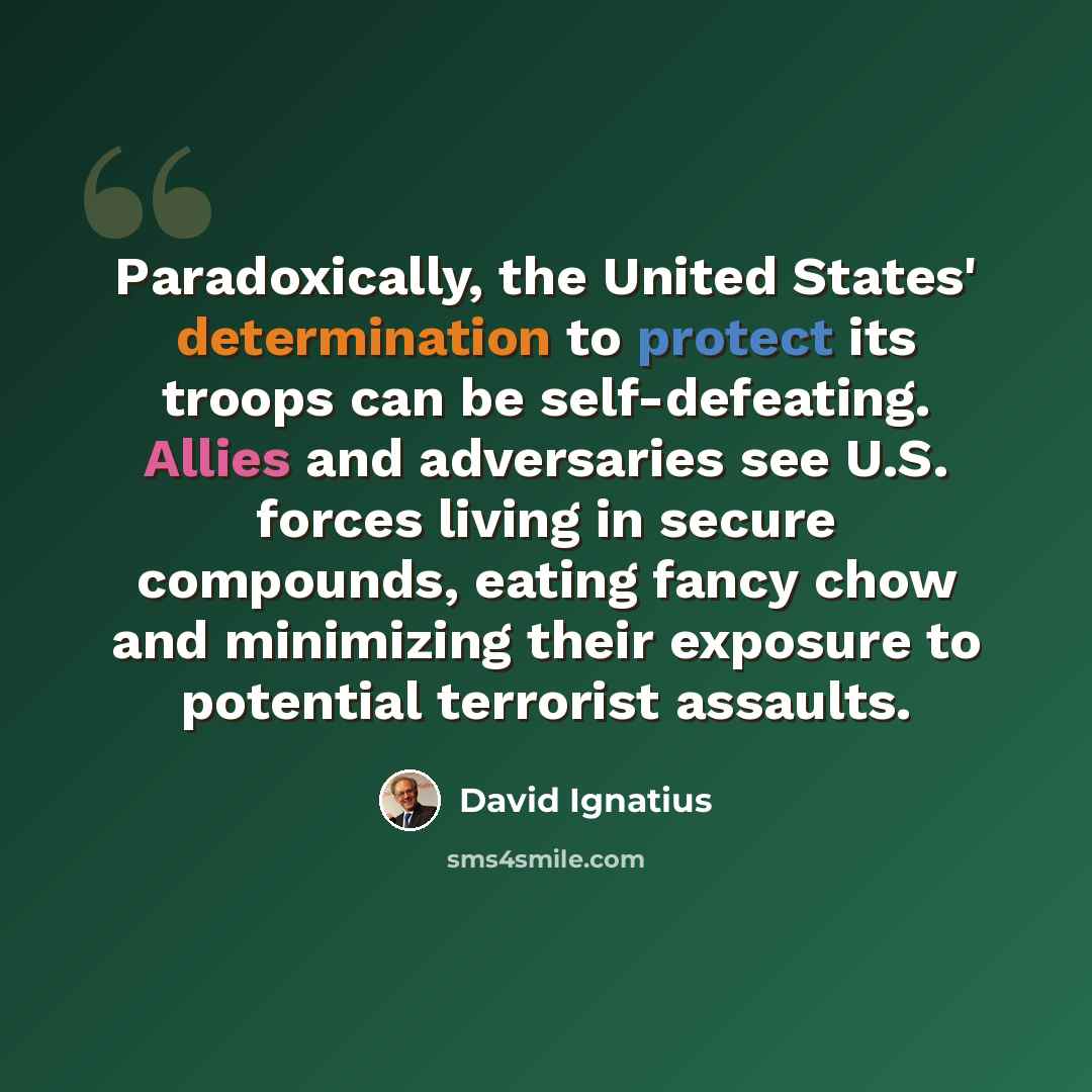 “Paradoxically, the United States' determination to protect its troops can be self-defeating. Allies and adversaries see U.S. forces living in secure compounds, eating fancy chow and minimizing their exposure to potential terrorist assaults.” quote by David Ignatius