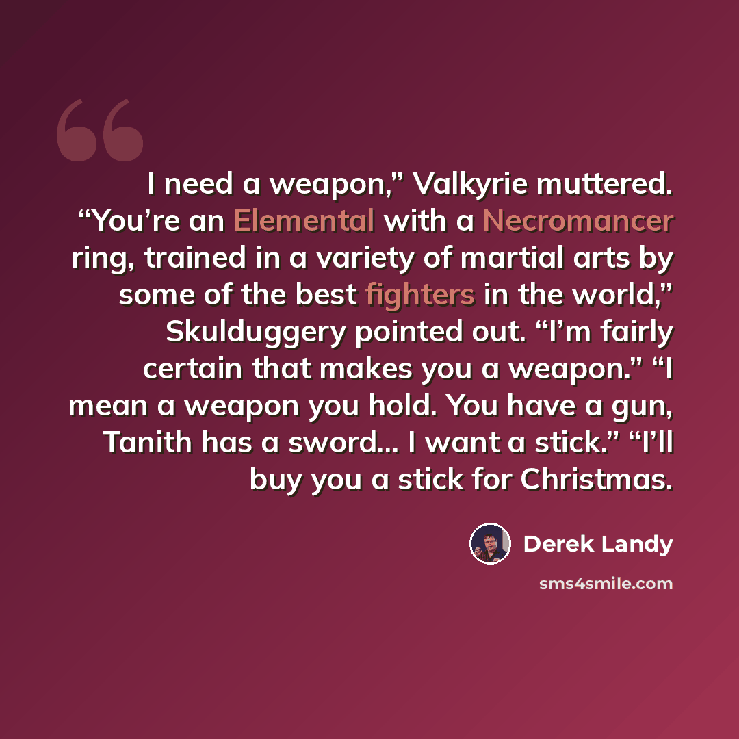 “I need a weapon,” Valkyrie muttered. “You’re an Elemental with a Necromancer ring, trained in a variety of martial arts by some of the best fighters in the world,” Skulduggery pointed out. “I’m fairly certain that makes you a weapon.” “I mean a weapon you hold. You have a gun, Tanith has a…” quote by Derek Landy