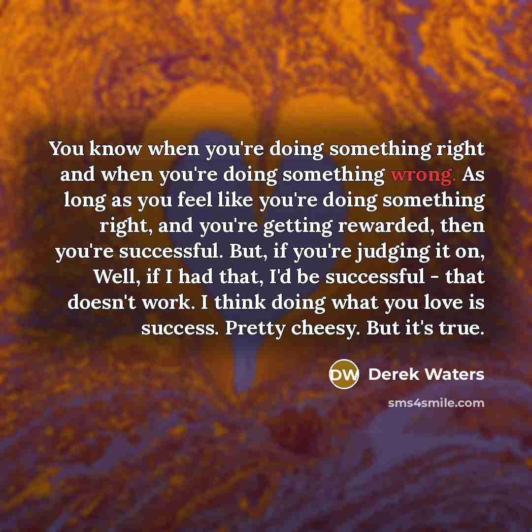“You know when you're doing something right and when you're doing something wrong. As long as you feel like you're doing something right, and you're getting rewarded, then you're successful. But, if you're judging it on, Well, if I had that, I'd be successful - that doesn't work. I think doing what…” quote by Derek Waters