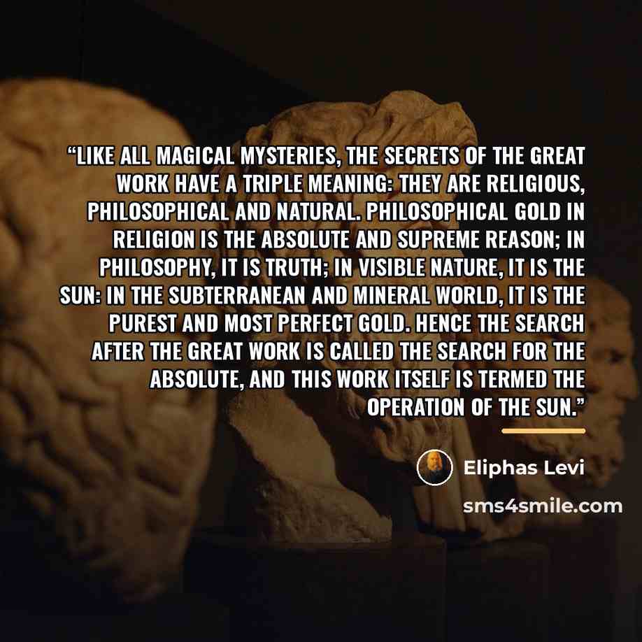 “Like all magical mysteries, the secrets of the Great Work have a triple meaning: they are religious, philosophical and natural. Philosophical gold in religion is the Absolute and Supreme Reason; in philosophy, it is truth; in visible nature, it is the sun: in the subterranean and mineral world, it…” quote by Éliphas Lévi