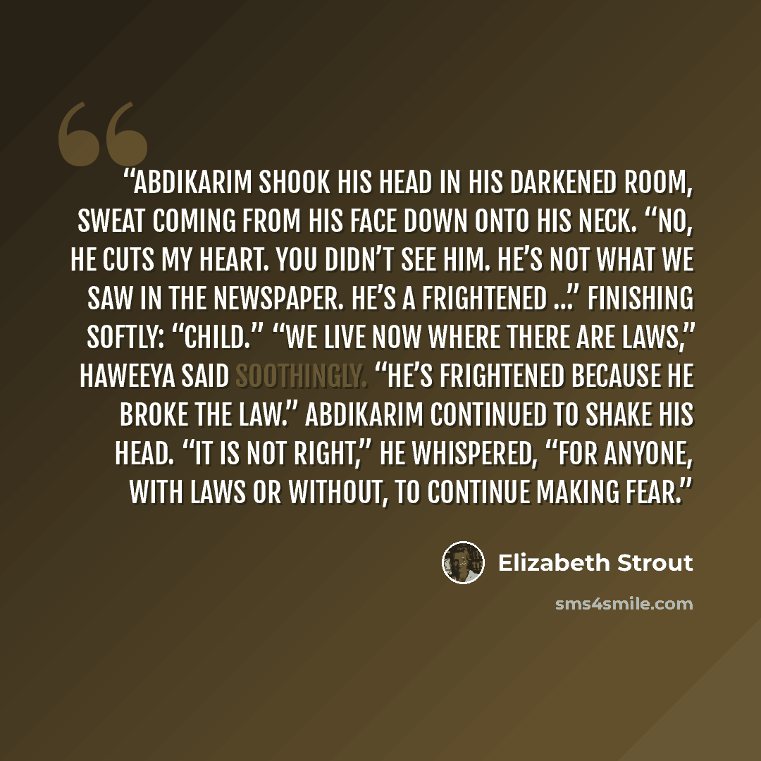“Abdikarim shook his head in his darkened room, sweat coming from his face down onto his neck. “No, he cuts my heart. You didn’t see him. He’s not what we saw in the newspaper. He’s a frightened …” finishing softly: “child.” “We live now where there are laws,” Haweeya said soothingly. “He’s…” quote by Elizabeth Strout