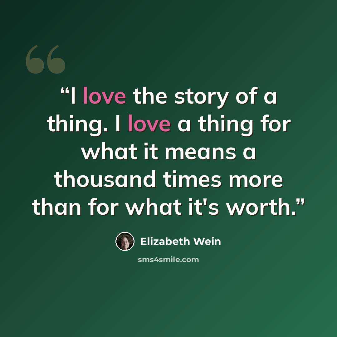 “I love the story of a thing. I love a thing for what it means a thousand times more than for what it's worth.” quote by Elizabeth Wein