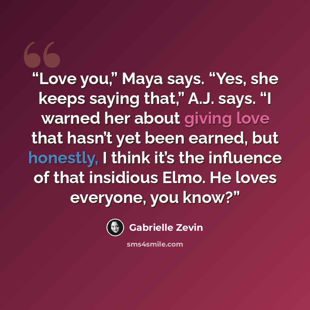 “Love you,” Maya says. “Yes, she keeps saying that,” A.J. says. “I warned her about giving love that hasn’t yet been earned, but honestly, I think it’s the influence of that insidious Elmo. He loves everyone, you know?” quote by Gabrielle Zevin