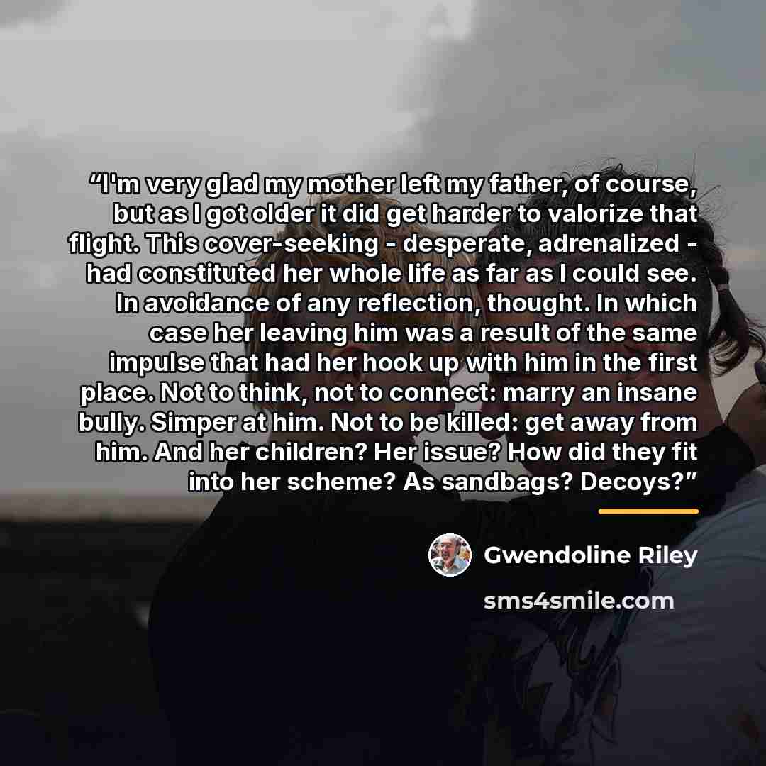 “I'm very glad my mother left my father, of course, but as I got older it did get harder to valorize that flight. This cover-seeking - desperate, adrenalized - had constituted her whole life as far as I could see. In avoidance of any reflection, thought. In which case her leaving him was a result…” quote by Gwendoline Riley