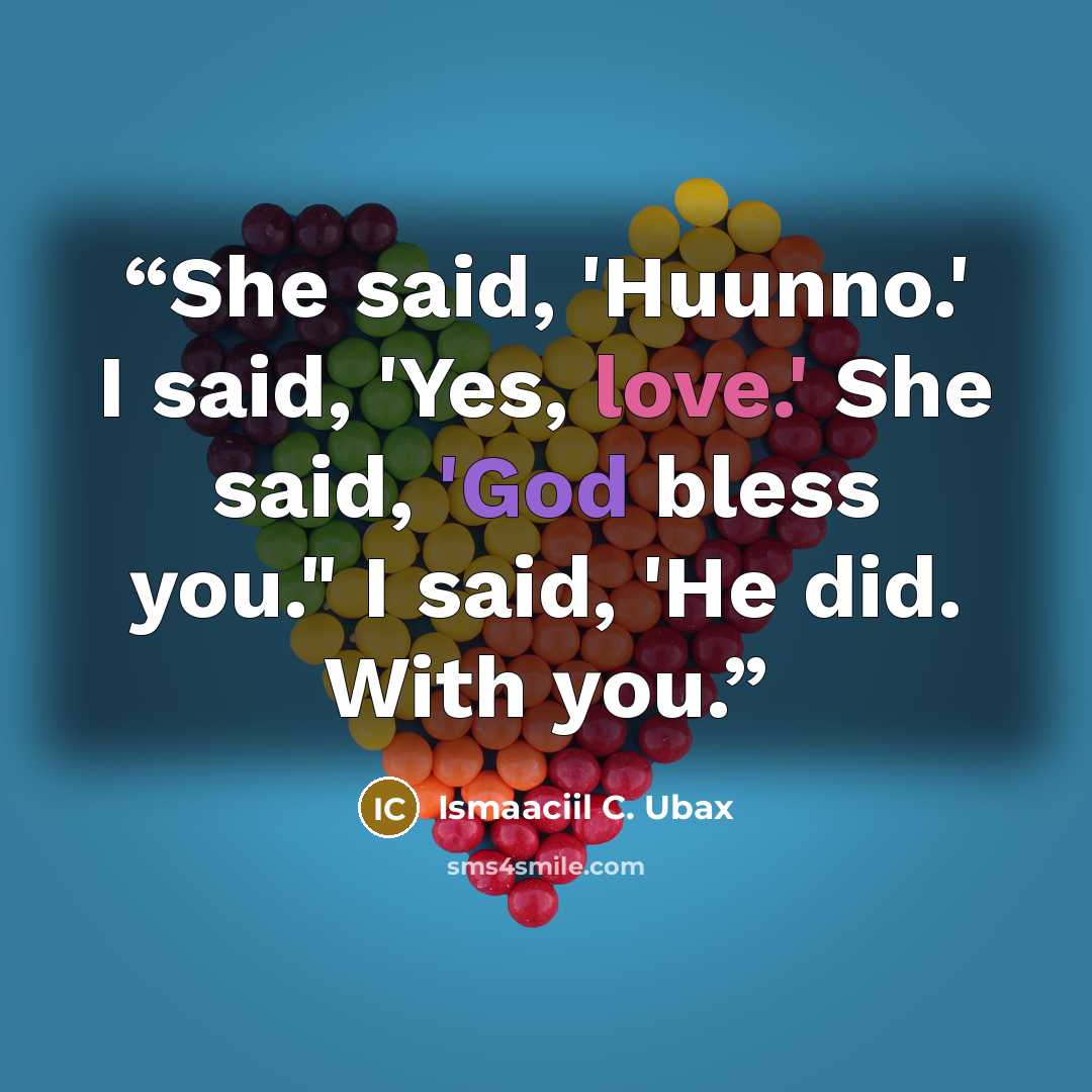 “She said, 'Huunno.' I said, 'Yes, love.' She said, 'God bless you." I said, 'He did. With you.” quote by Ismaaciil C. Ubax