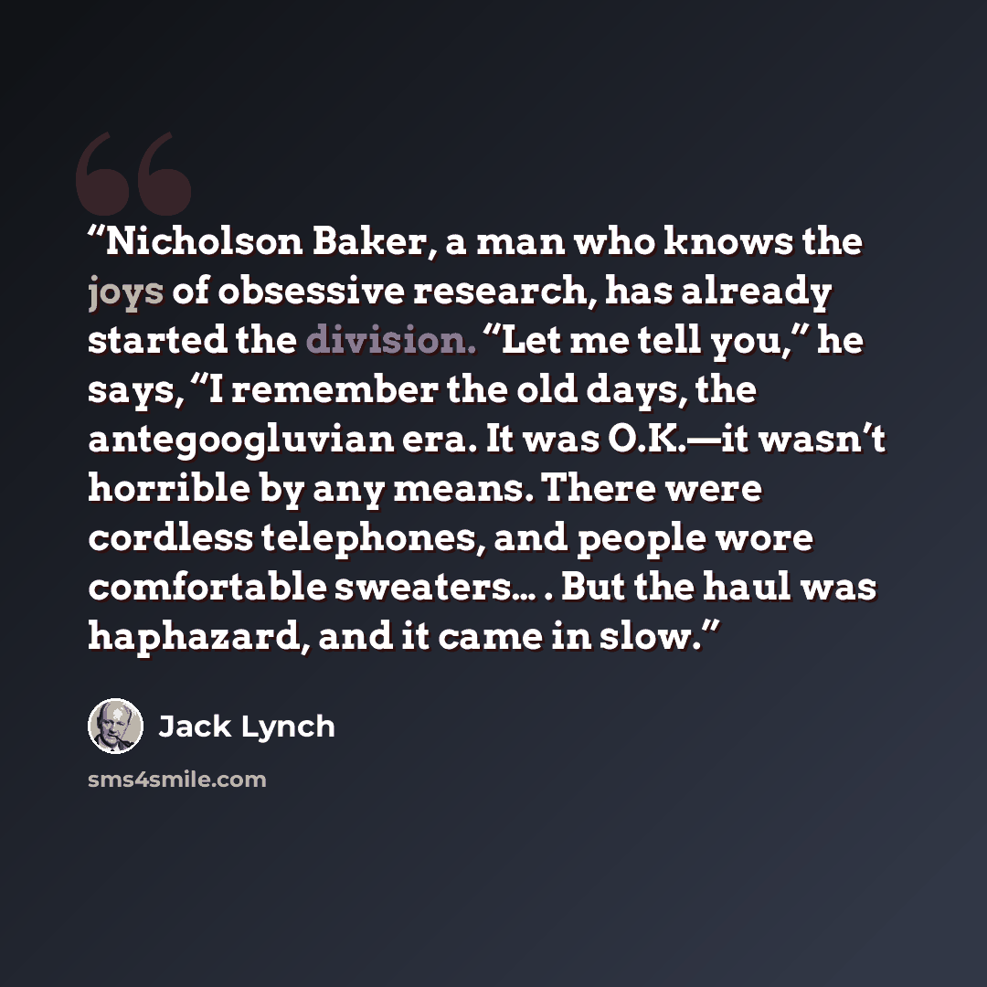 “Nicholson Baker, a man who knows the joys of obsessive research, has already started the division. “Let me tell you,” he says, “I remember the old days, the antegoogluvian era. It was O.K.—it wasn’t horrible by any means. There were cordless telephones, and people wore comfortable sweaters… . But…” quote by Jack Lynch