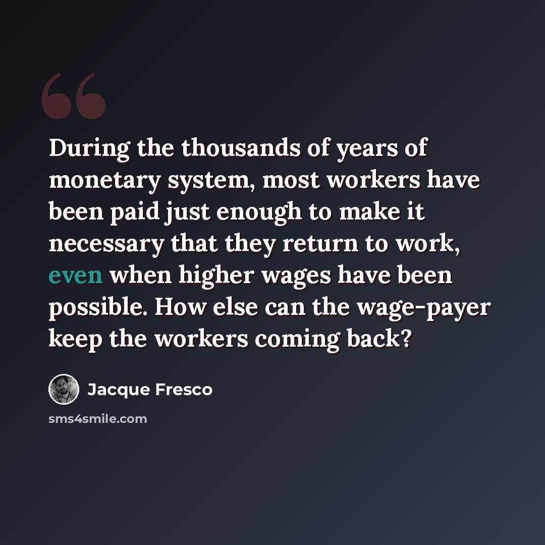 “During the thousands of years of monetary system, most workers have been paid just enough to make it necessary that they return to work, even when higher wages have been possible. How else can the wage-payer keep the workers coming back?” quote by Jacque Fresco