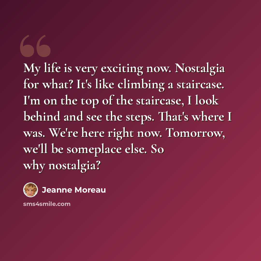 “My life is very exciting now. Nostalgia for what? It's like climbing a staircase. I'm on the top of the staircase, I look behind and see the steps. That's where I was. We're here right now. Tomorrow, we'll be someplace else. So why nostalgia?” quote by Jeanne Moreau