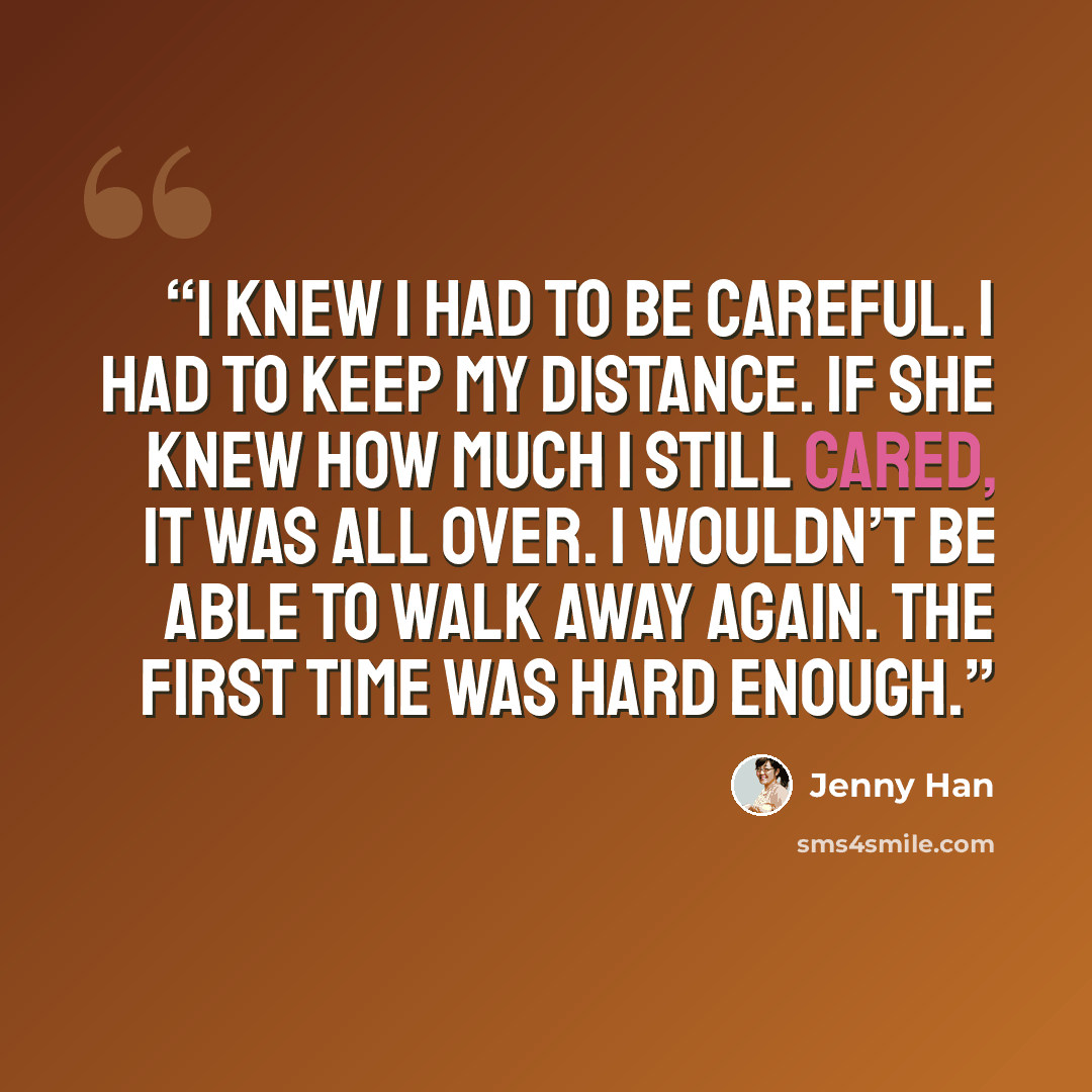 “I knew I had to be careful. I had to keep my distance. If she knew how much I still cared, it was all over. I wouldn’t be able to walk away again. The first time was hard enough.” quote by Jenny Han