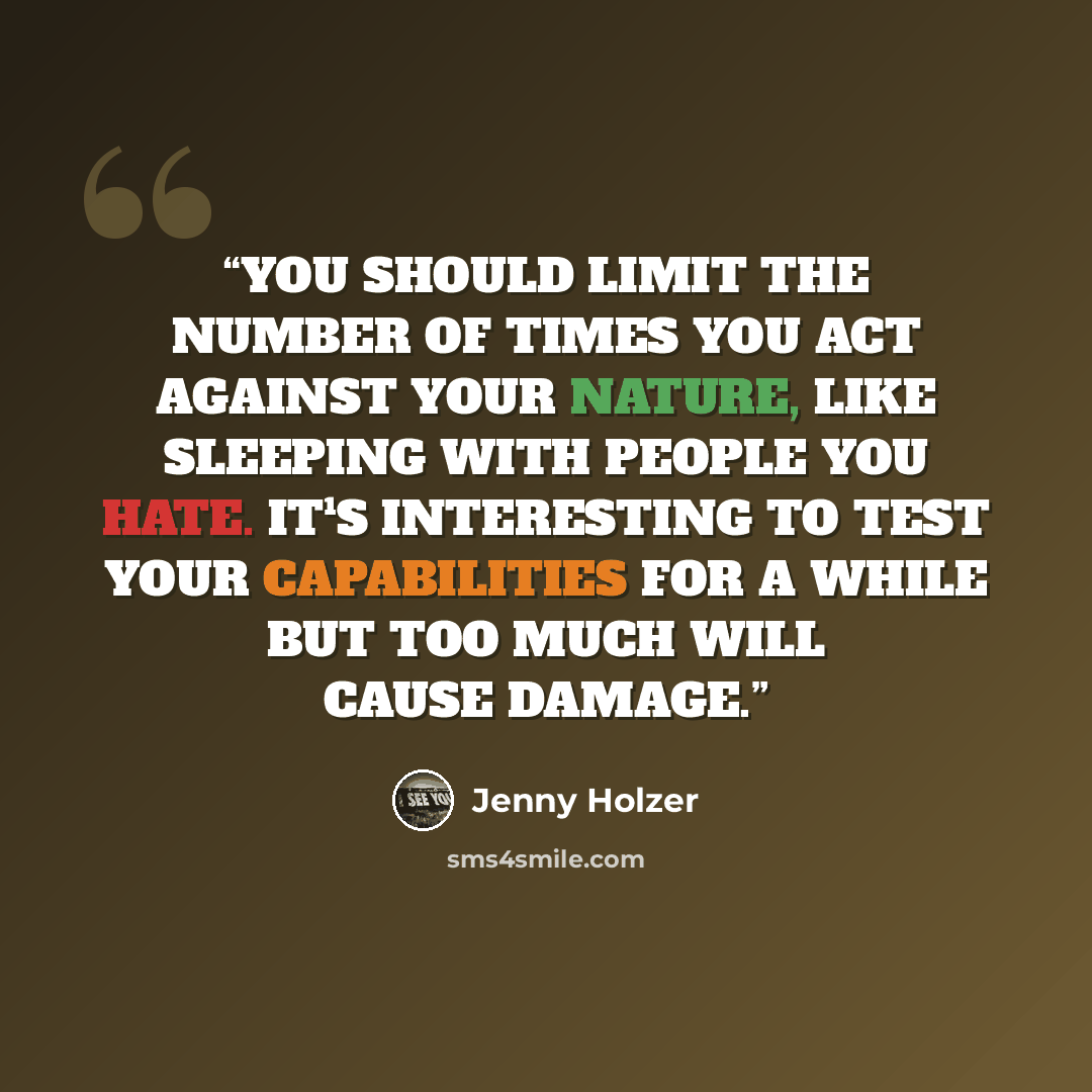 “YOU SHOULD LIMIT THE NUMBER OF TIMES YOU ACT AGAINST YOUR NATURE, LIKE SLEEPING WITH PEOPLE YOU HATE. IT¹S INTERESTING TO TEST YOUR CAPABILITIES FOR A WHILE BUT TOO MUCH WILL CAUSE DAMAGE.” quote by Jenny Holzer