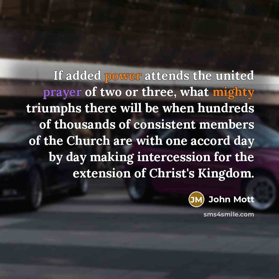 “If added power attends the united prayer of two or three, what mighty triumphs there will be when hundreds of thousands of consistent members of the Church are with one accord day by day making intercession for the extension of Christ's Kingdom.” quote by John Mott
