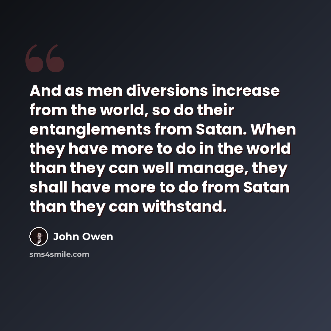 “And as men diversions increase from the world, so do their entanglements from Satan. When they have more to do in the world than they can well manage, they shall have more to do from Satan than they can withstand.” quote by John Owen