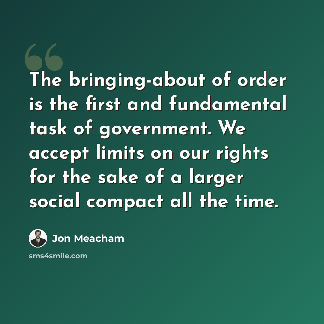 “The bringing-about of order is the first and fundamental task of government. We accept limits on our rights for the sake of a larger social compact all the time.” quote by Jon Meacham
