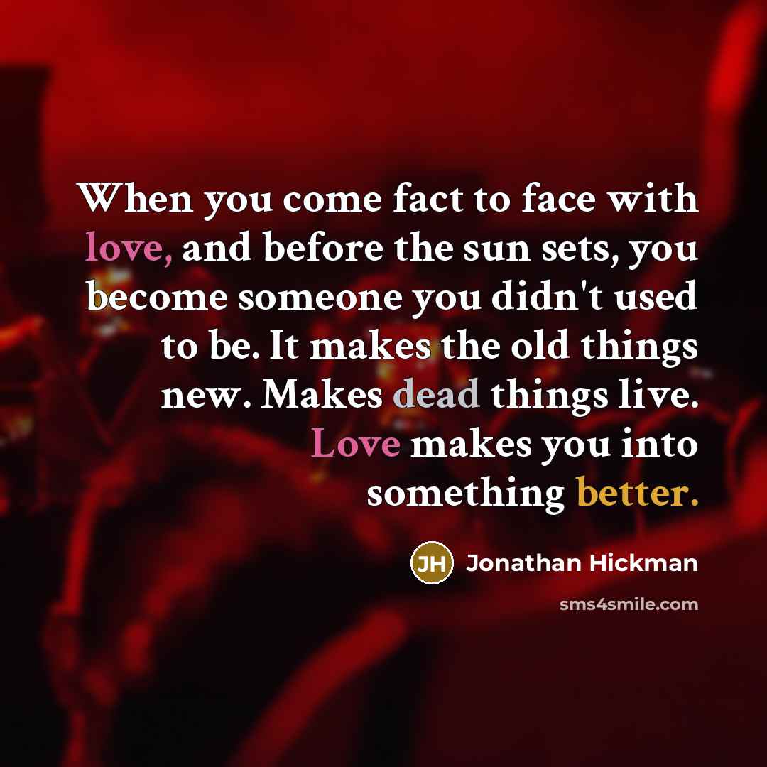 “When you come fact to face with love, and before the sun sets, you become someone you didn't used to be. It makes the old things new. Makes dead things live. Love makes you into something better.” quote by Jonathan Hickman