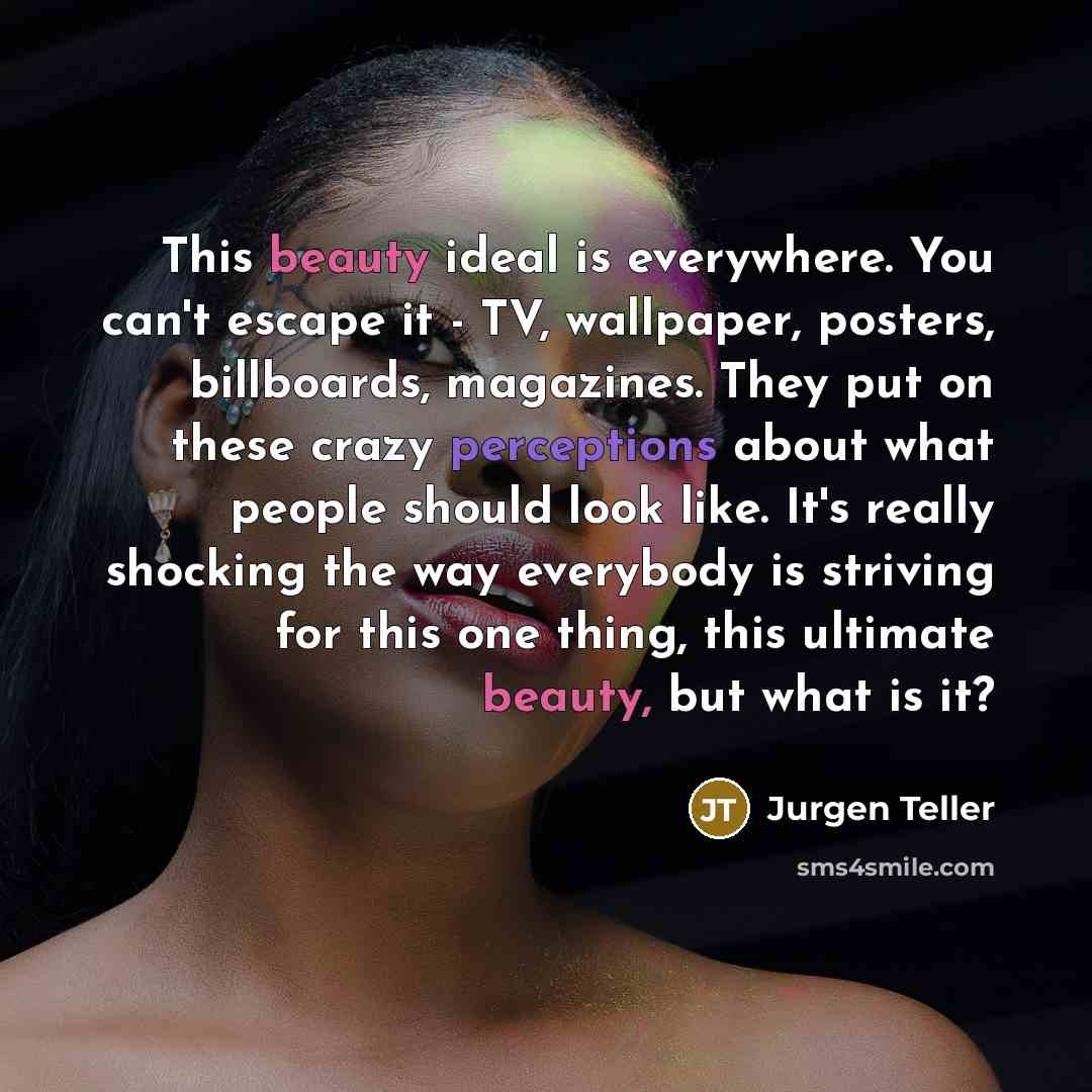 “This beauty ideal is everywhere. You can't escape it - TV, wallpaper, posters, billboards, magazines. They put on these crazy perceptions about what people should look like. It's really shocking the way everybody is striving for this one thing, this ultimate beauty, but what is it?” quote by Jurgen Teller