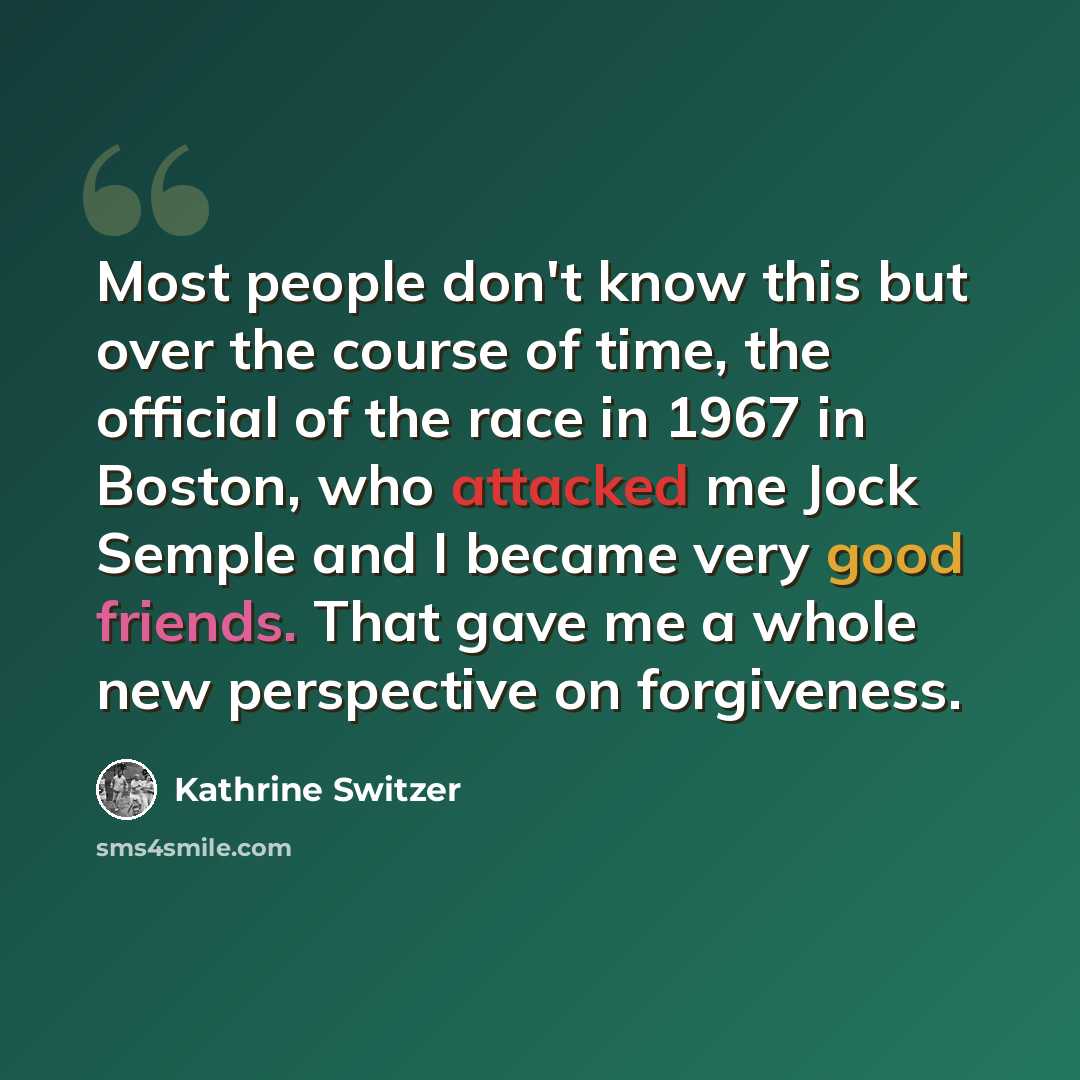 “Most people don't know this but over the course of time, the official of the race in 1967 in Boston, who attacked me Jock Semple and I became very good friends. That gave me a whole new perspective on forgiveness.” quote by Kathrine Switzer