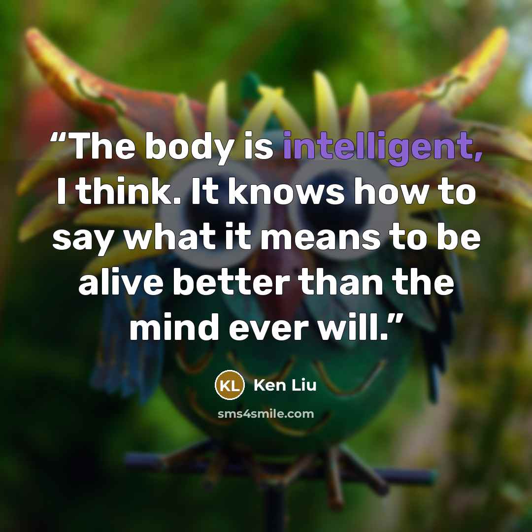 “The body is intelligent, I think. It knows how to say what it means to be alive better than the mind ever will.” quote by Ken Liu