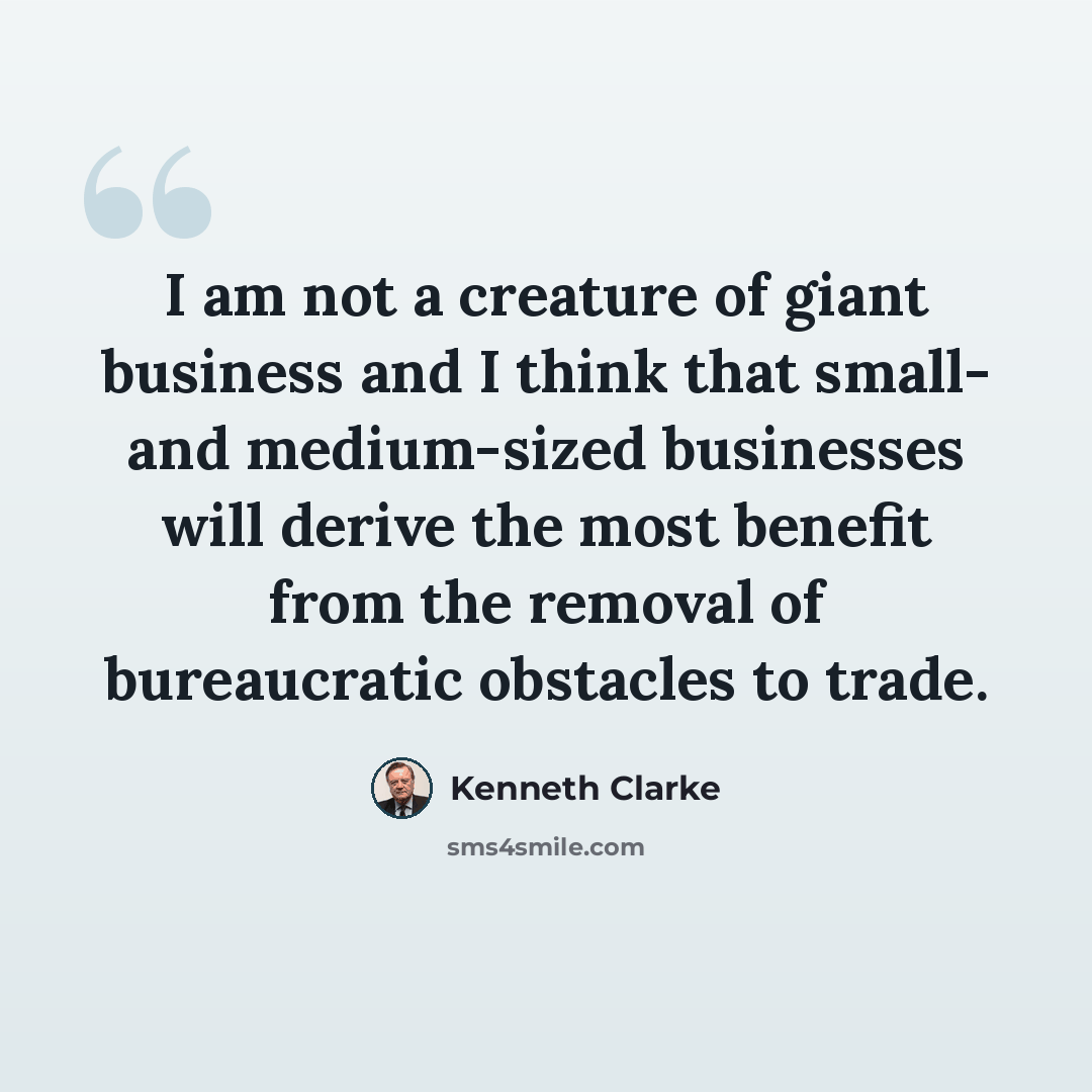 “I am not a creature of giant business and I think that small- and medium-sized businesses will derive the most benefit from the removal of bureaucratic obstacles to trade.” quote by Kenneth Clarke