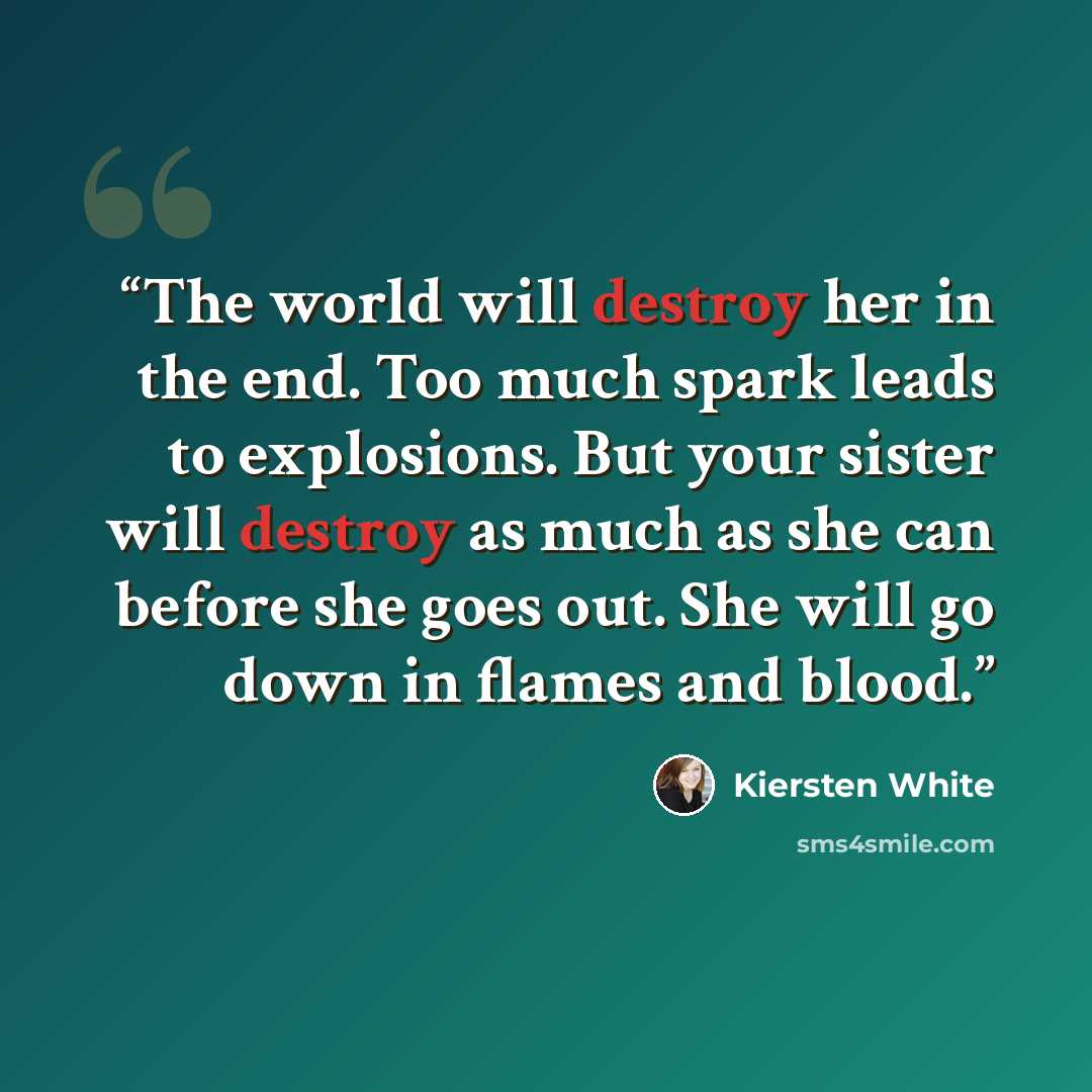 “The world will destroy her in the end. Too much spark leads to explosions. But your sister will destroy as much as she can before she goes out. She will go down in flames and blood.” quote by Kiersten White