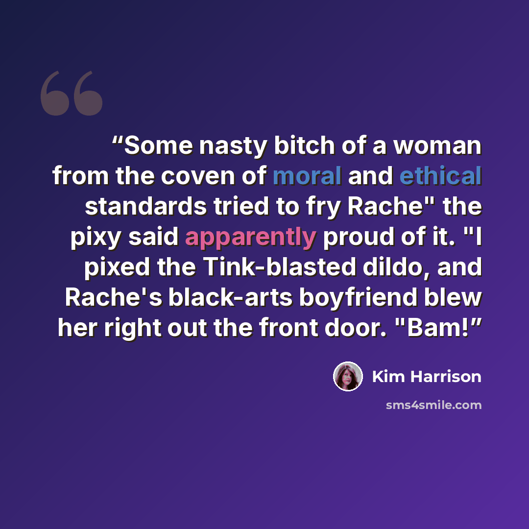“Some nasty bitch of a woman from the coven of moral and ethical standards tried to fry Rache" the pixy said apparently proud of it. "I pixed the Tink-blasted dildo, and Rache's black-arts boyfriend blew her right out the front door. "Bam!” quote by Kim Harrison