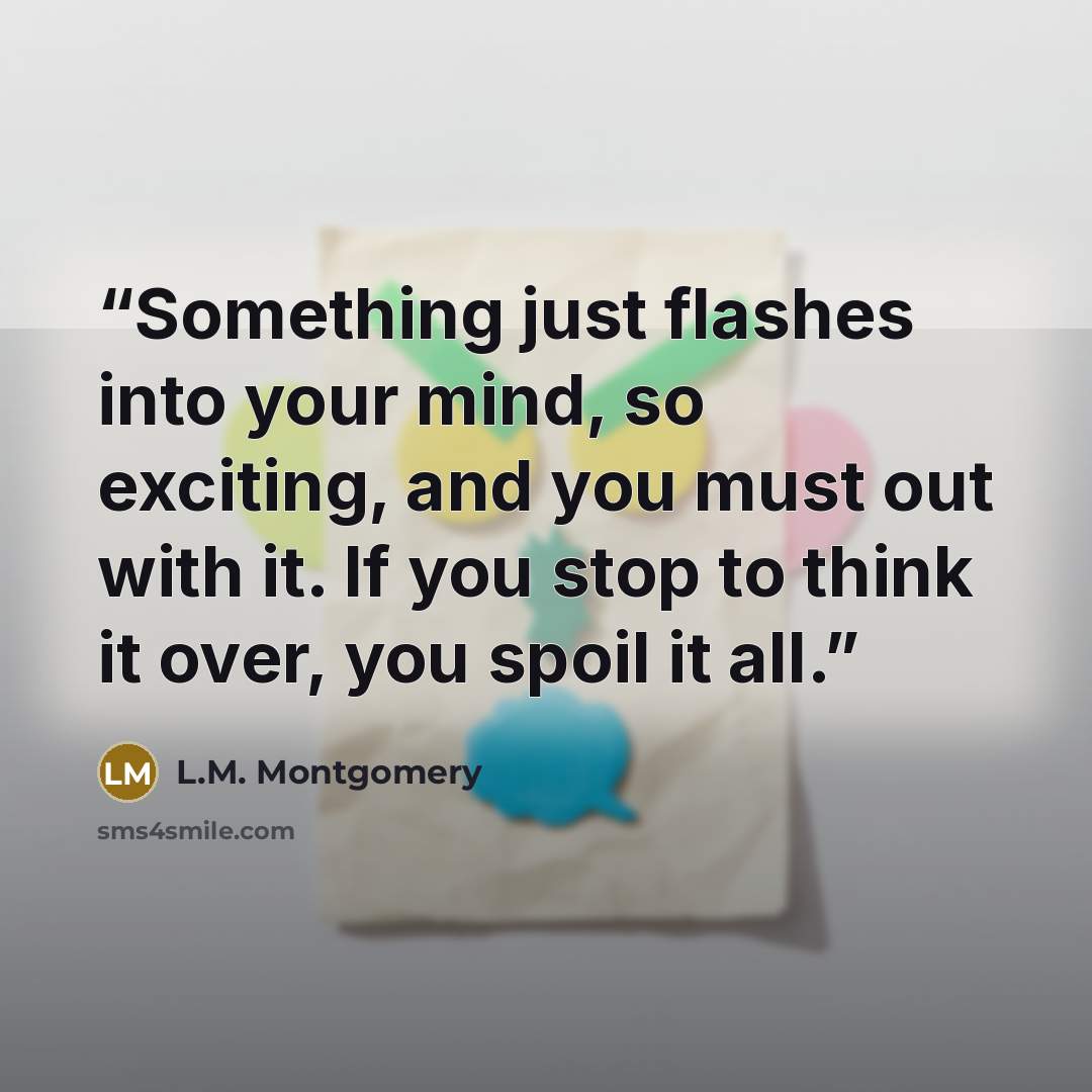 “Something just flashes into your mind, so exciting, and you must out with it. If you stop to think it over, you spoil it all.” quote by L.M. Montgomery