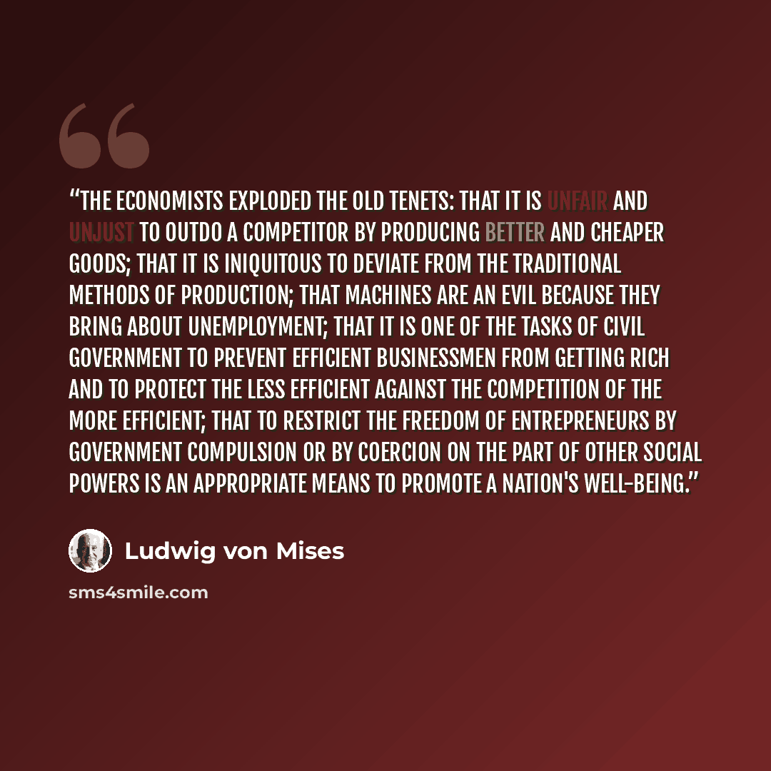 “The economists exploded the old tenets: that it is unfair and unjust to outdo a competitor by producing better and cheaper goods; that it is iniquitous to deviate from the traditional methods of production; that machines are an evil because they bring about unemployment; that it is one of the…” quote by Ludwig von Mises