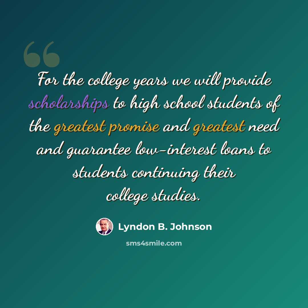 “For the college years we will provide scholarships to high school students of the greatest promise and greatest need and guarantee low-interest loans to students continuing their college studies.” quote by Lyndon B. Johnson