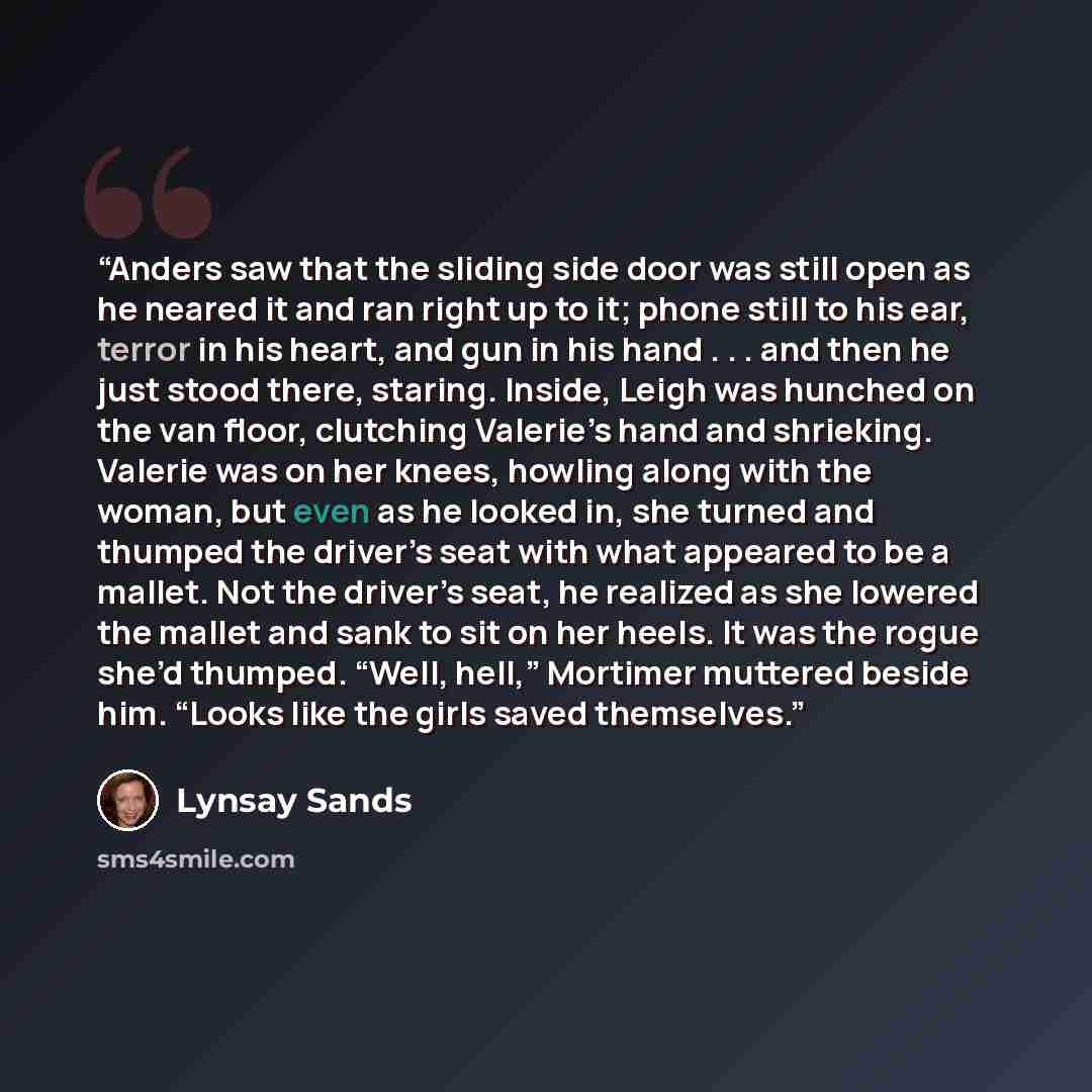 “Anders saw that the sliding side door was still open as he neared it and ran right up to it; phone still to his ear, terror in his heart, and gun in his hand . . . and then he just stood there, staring. Inside, Leigh was hunched on the van floor, clutching Valerie’s hand and shrieking. Valerie was…” quote by Lynsay Sands