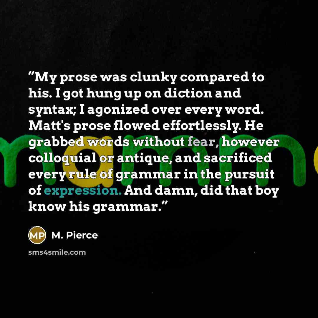 “My prose was clunky compared to his. I got hung up on diction and syntax; I agonized over every word. Matt's prose flowed effortlessly. He grabbed words without fear, however colloquial or antique, and sacrificed every rule of grammar in the pursuit of expression. And damn, did that boy know his…” quote by M. Pierce