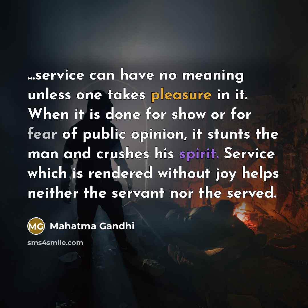 “...service can have no meaning unless one takes pleasure in it. When it is done for show or for fear of public opinion, it stunts the man and crushes his spirit. Service which is rendered without joy helps neither the servant nor the served.” quote by Mahatma Gandhi