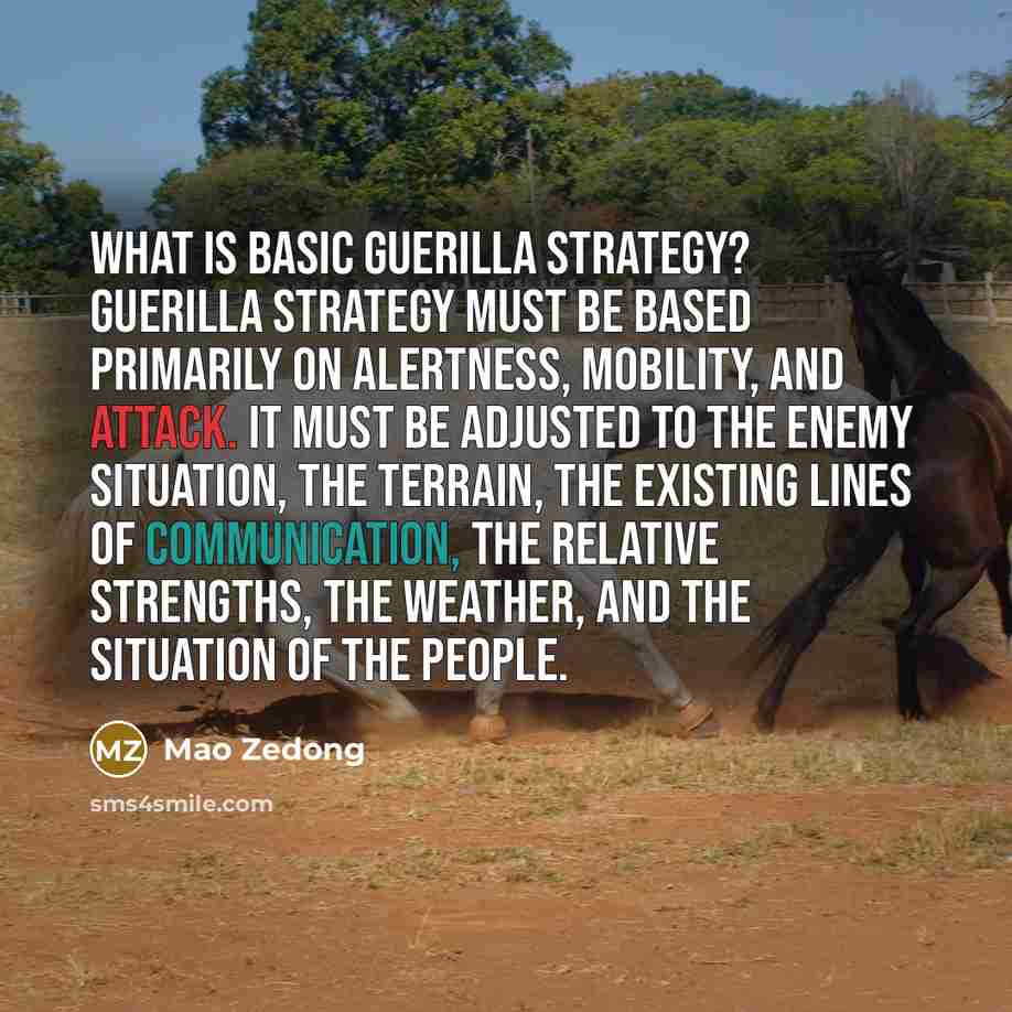 “What is basic guerilla strategy? Guerilla strategy must be based primarily on alertness, mobility, and attack. It must be adjusted to the enemy situation, the terrain, the existing lines of communication, the relative strengths, the weather, and the situation of the people.” quote by Mao Zedong