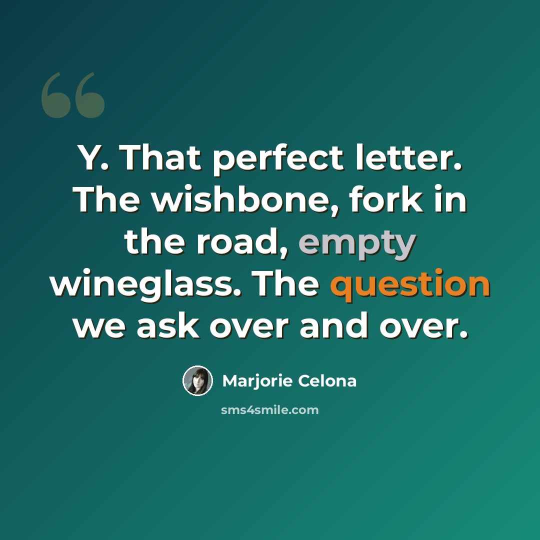 “Y. That perfect letter. The wishbone, fork in the road, empty wineglass. The question we ask over and over.” quote by Marjorie Celona