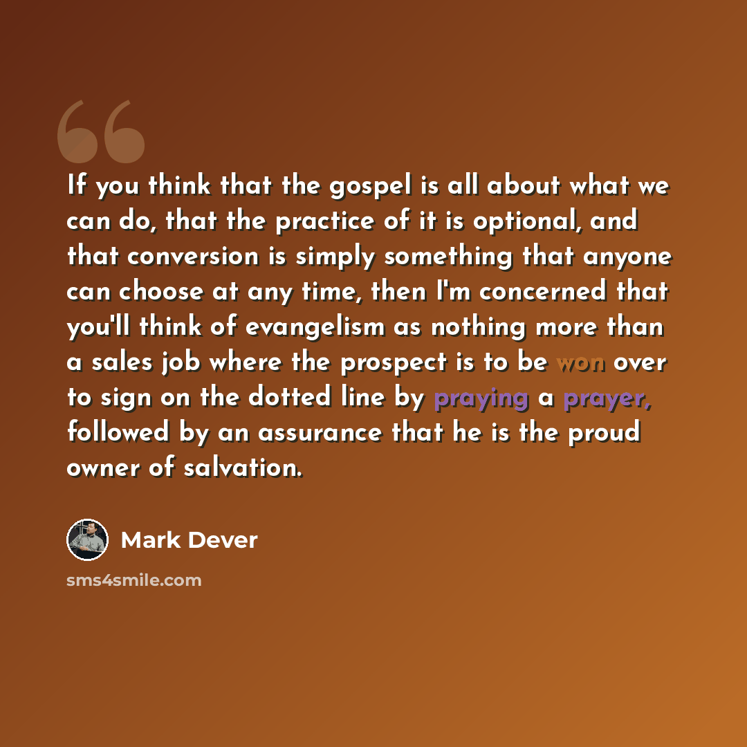 “If you think that the gospel is all about what we can do, that the practice of it is optional, and that conversion is simply something that anyone can choose at any time, then I'm concerned that you'll think of evangelism as nothing more than a sales job where the prospect is to be won over to…” quote by Mark Dever