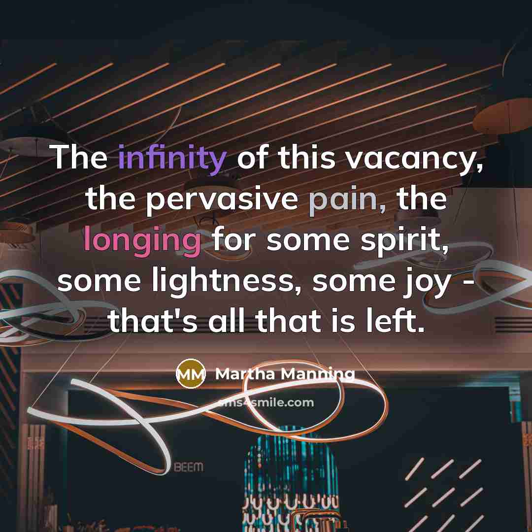 “The infinity of this vacancy, the pervasive pain, the longing for some spirit, some lightness, some joy - that's all that is left.” quote by Martha Manning