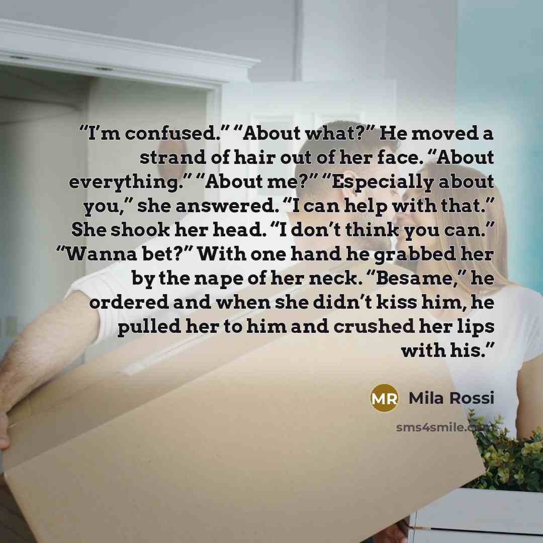 “I’m confused.” “About what?” He moved a strand of hair out of her face. “About everything.” “About me?” “Especially about you,” she answered. “I can help with that.” She shook her head. “I don’t think you can.” “Wanna bet?” With one hand he grabbed her by the nape of her neck. “Besame,” he ordered…” quote by Mila Rossi