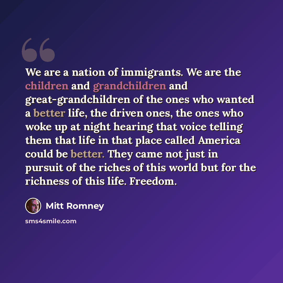 “We are a nation of immigrants. We are the children and grandchildren and great-grandchildren of the ones who wanted a better life, the driven ones, the ones who woke up at night hearing that voice telling them that life in that place called America could be better. They came not just in pursuit of…” quote by Mitt Romney