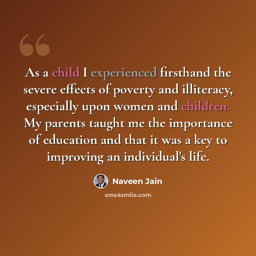 “As a child I experienced firsthand the severe effects of poverty and illiteracy, especially upon women and children. My parents taught me the importance of education and that it was a key to improving an individual's life.” quote by Naveen Jain