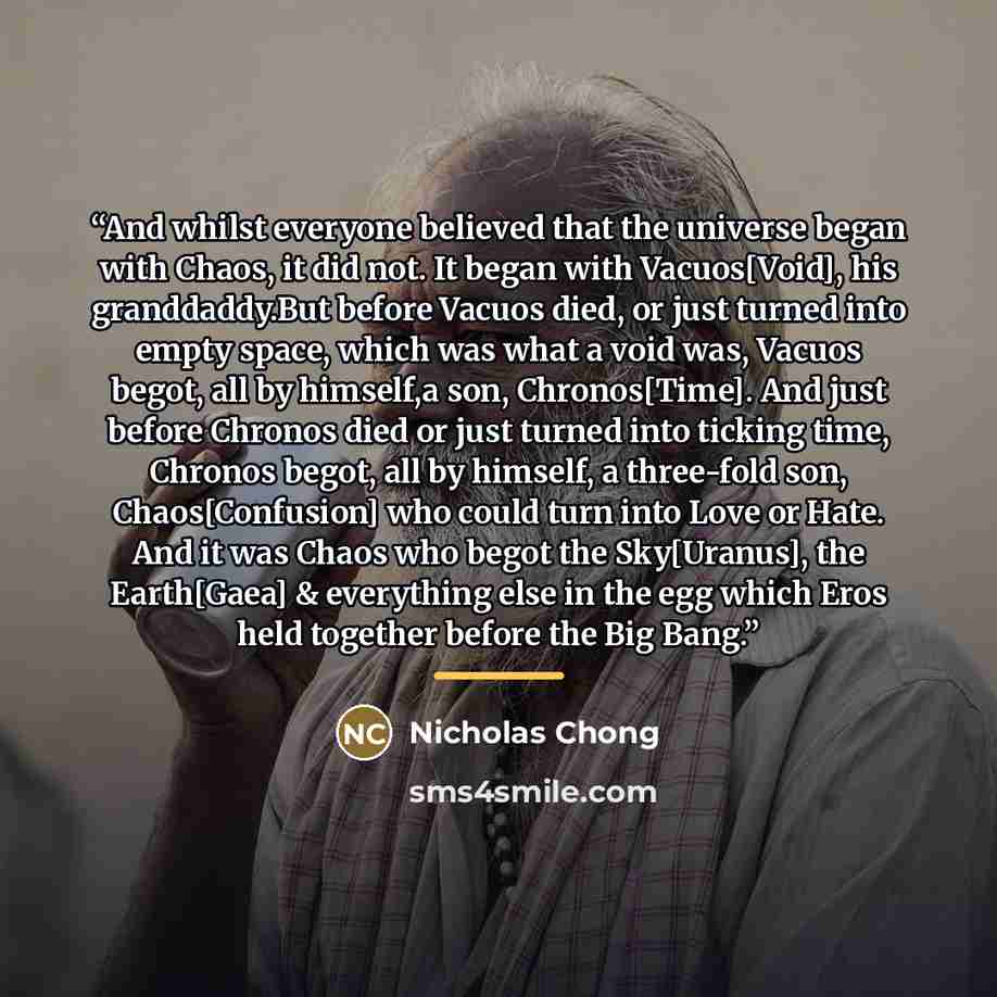 “And whilst everyone believed that the universe began with Chaos, it did not. It began with Vacuos[Void], his granddaddy.But before Vacuos died, or just turned into empty space, which was what a void was, Vacuos begot, all by himself,a son, Chronos[Time]. And just before Chronos died or just turned…” quote by Nicholas Chong