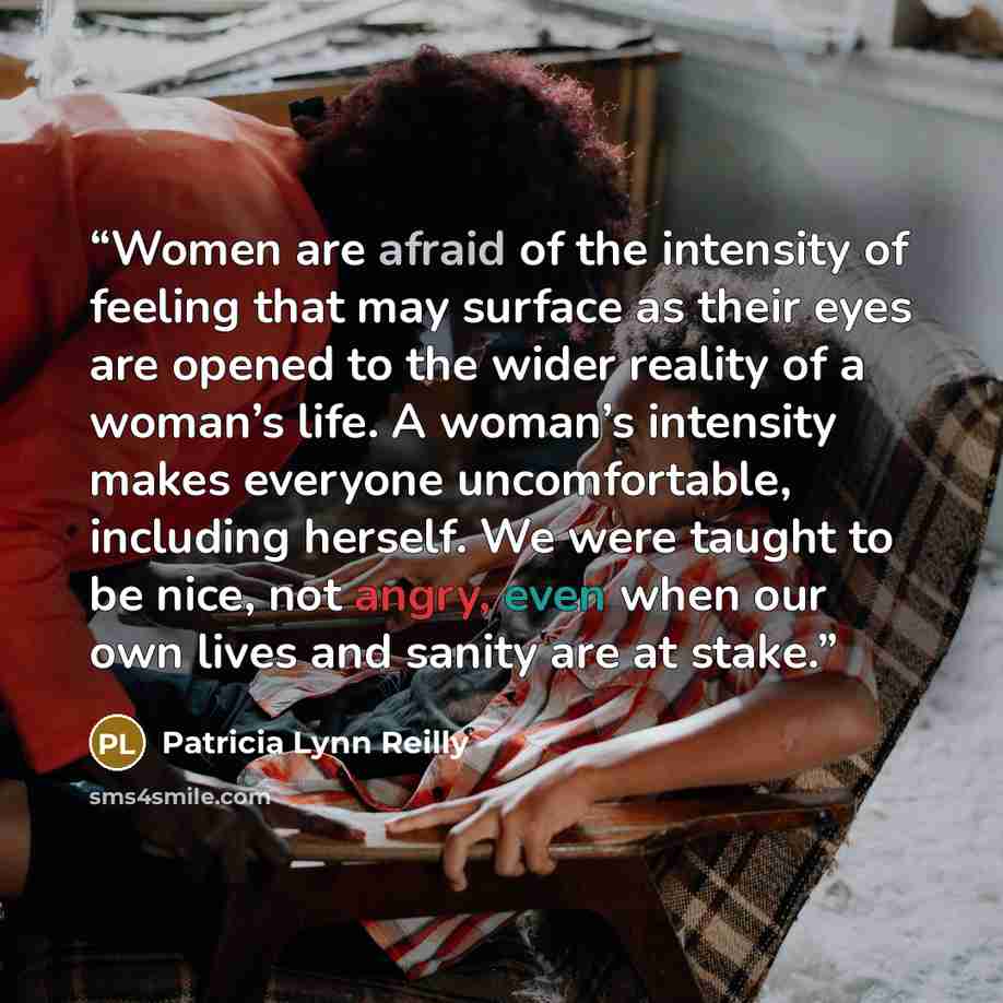 “Women are afraid of the intensity of feeling that may surface as their eyes are opened to the wider reality of a woman’s life. A woman’s intensity makes everyone uncomfortable, including herself. We were taught to be nice, not angry, even when our own lives and sanity are at stake.” quote by Patricia Lynn Reilly