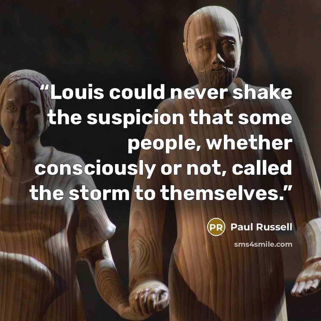 “Louis could never shake the suspicion that some people, whether consciously or not, called the storm to themselves.” quote by Paul Russell