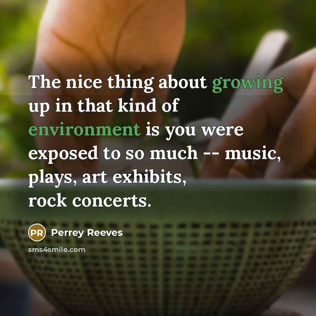 “The nice thing about growing up in that kind of environment is you were exposed to so much -- music, plays, art exhibits, rock concerts.” quote by Perrey Reeves