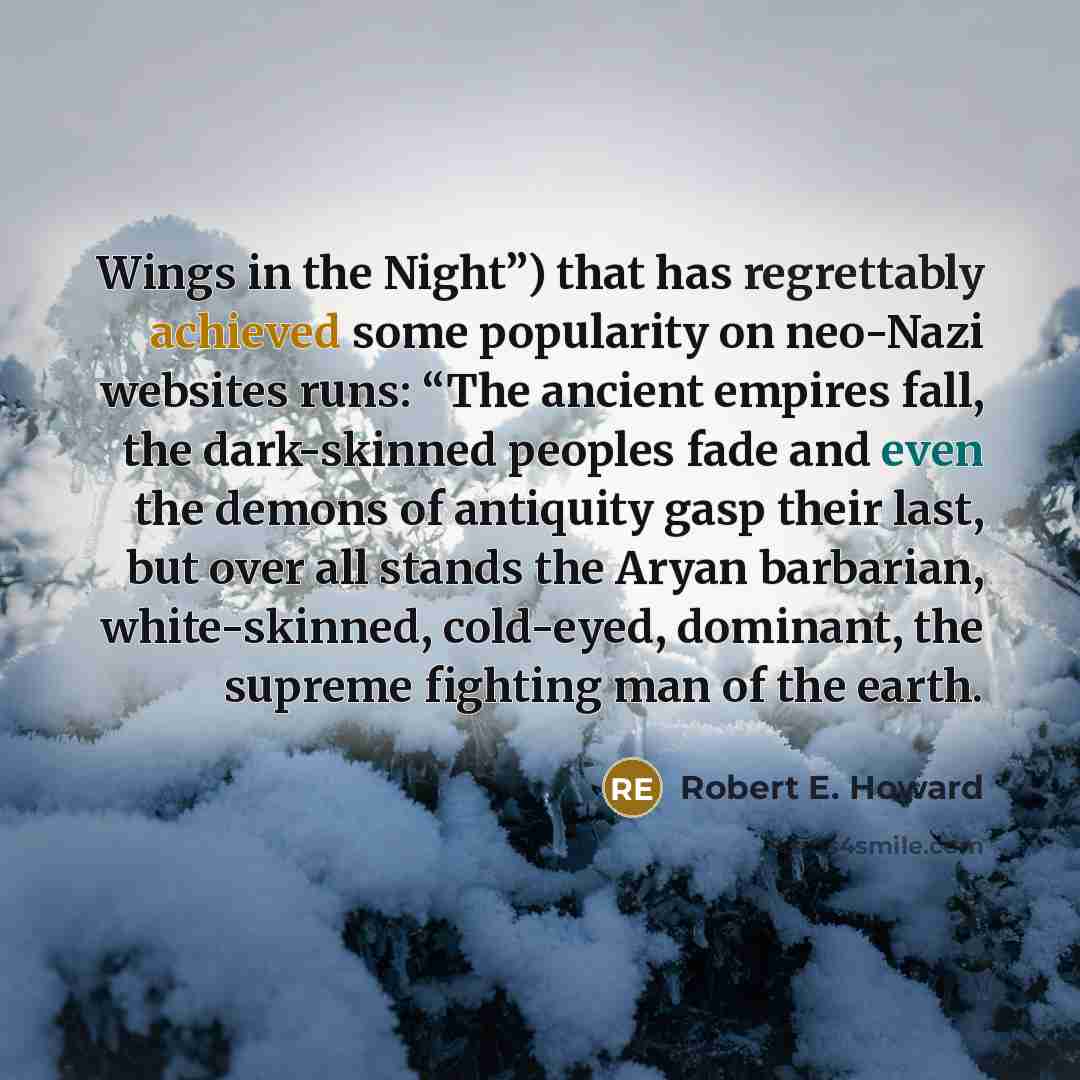 “Wings in the Night”) that has regrettably achieved some popularity on neo-Nazi websites runs: “The ancient empires fall, the dark-skinned peoples fade and even the demons of antiquity gasp their last, but over all stands the Aryan barbarian, white-skinned, cold-eyed, dominant, the supreme fighting…” quote by Robert E. Howard