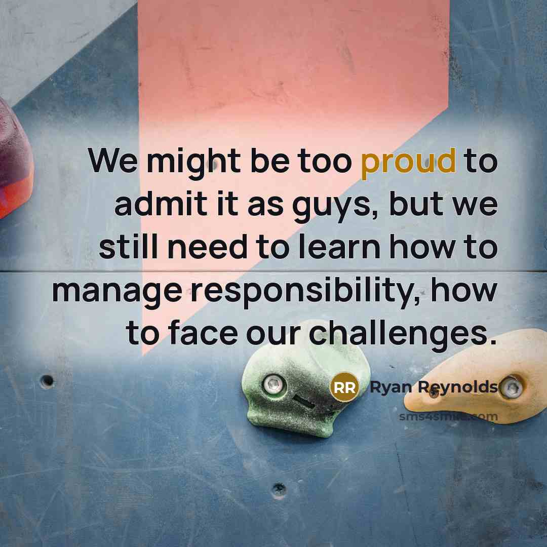 “We might be too proud to admit it as guys, but we still need to learn how to manage responsibility, how to face our challenges.” quote by Ryan Reynolds