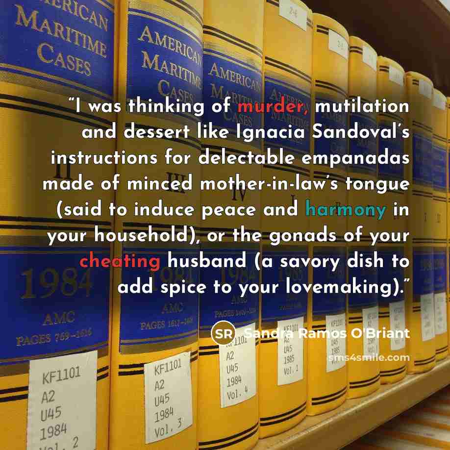 “I was thinking of murder, mutilation and dessert like Ignacia Sandoval’s instructions for delectable empanadas made of minced mother-in-law’s tongue (said to induce peace and harmony in your household), or the gonads of your cheating husband (a savory dish to add spice to your lovemaking).” quote by Sandra Ramos O'Briant