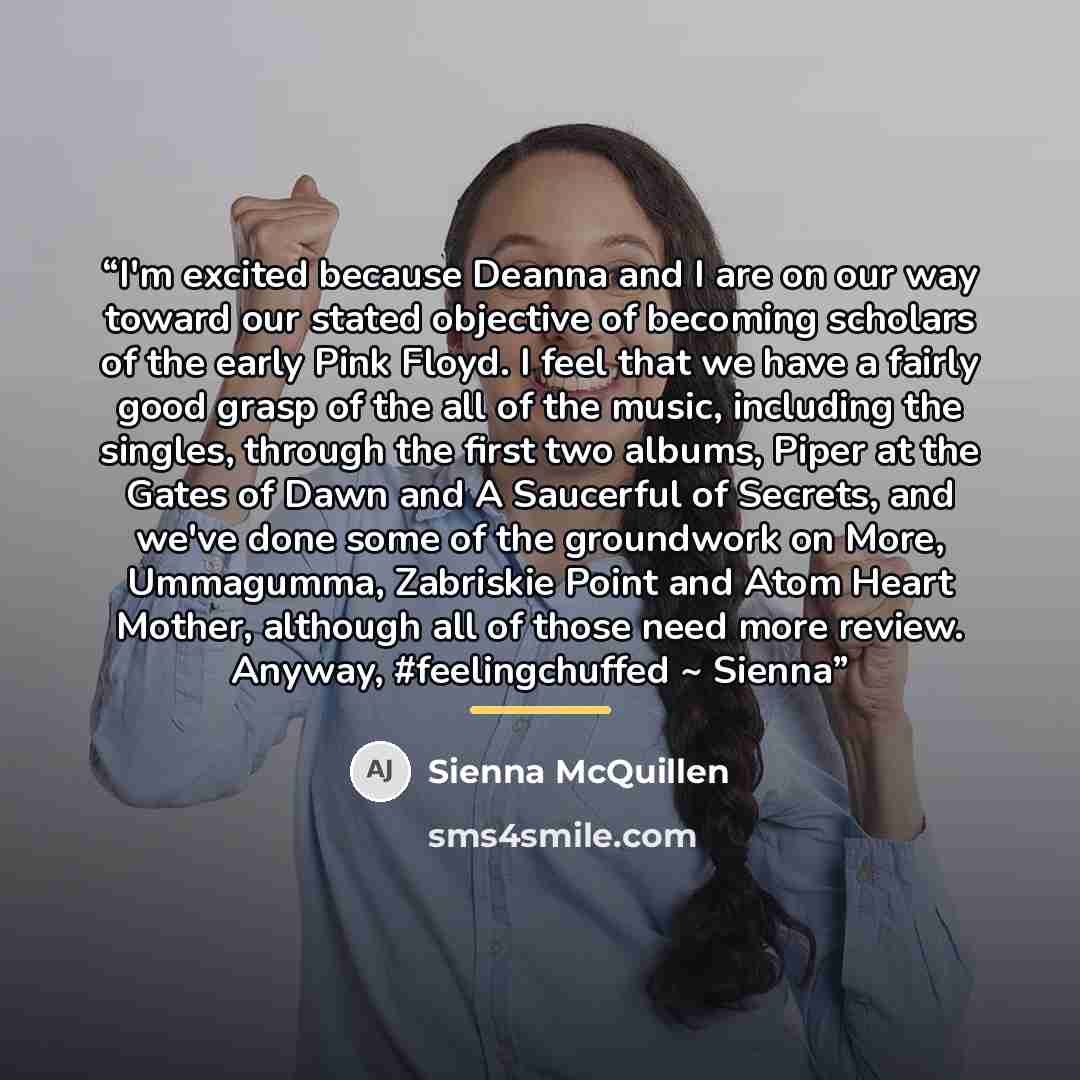 “I'm excited because Deanna and I are on our way toward our stated objective of becoming scholars of the early Pink Floyd. I feel that we have a fairly good grasp of the all of the music, including the singles, through the first two albums, Piper at the Gates of Dawn and A Saucerful of Secrets, and…” quote by Sienna McQuillen