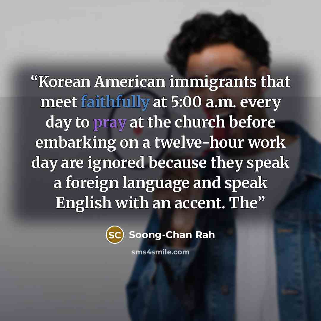 “Korean American immigrants that meet faithfully at 5:00 a.m. every day to pray at the church before embarking on a twelve-hour work day are ignored because they speak a foreign language and speak English with an accent. The” quote by Soong-Chan Rah